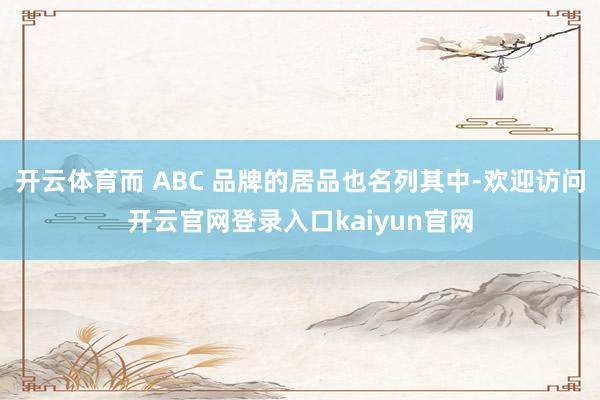 开云体育而 ABC 品牌的居品也名列其中-欢迎访问开云官网登录入口kaiyun官网