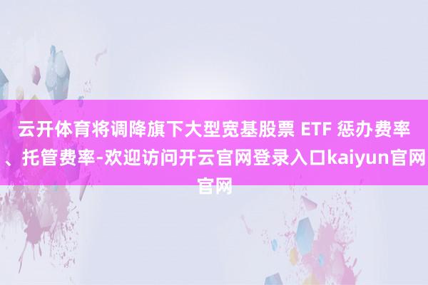 云开体育将调降旗下大型宽基股票 ETF 惩办费率、托管费率-欢迎访问开云官网登录入口kaiyun官网