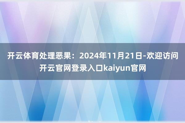 开云体育处理恶果:2024年11月21日-欢迎访问开云官网登录入口kaiyun官网