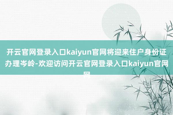 开云官网登录入口kaiyun官网将迎来住户身份证办理岑岭-欢迎访问开云官网登录入口kaiyun官网