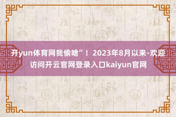 开yun体育网我偷啥”！　　　　2023年8月以来-欢迎访问开云官网登录入口kaiyun官网