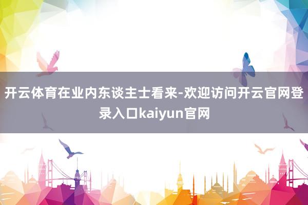开云体育　　在业内东谈主士看来-欢迎访问开云官网登录入口kaiyun官网