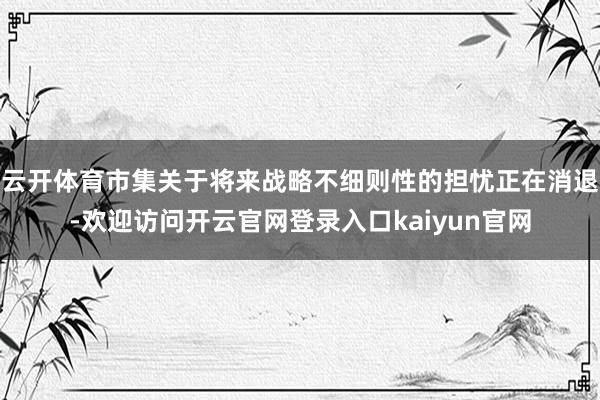 云开体育市集关于将来战略不细则性的担忧正在消退-欢迎访问开云官网登录入口kaiyun官网