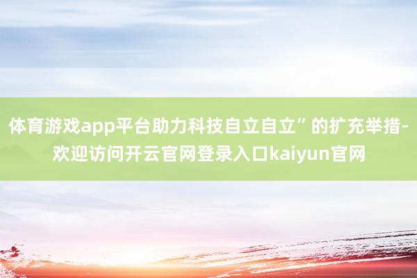 体育游戏app平台助力科技自立自立”的扩充举措-欢迎访问开云官网登录入口kaiyun官网