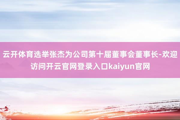云开体育选举张杰为公司第十届董事会董事长-欢迎访问开云官网登录入口kaiyun官网