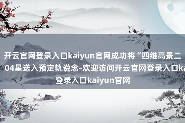 开云官网登录入口kaiyun官网成功将“四维高景二号”03星、04星送入预定轨说念-欢迎访问开云官网登录入口kaiyun官网