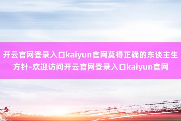 开云官网登录入口kaiyun官网莫得正确的东谈主生方针-欢迎访问开云官网登录入口kaiyun官网