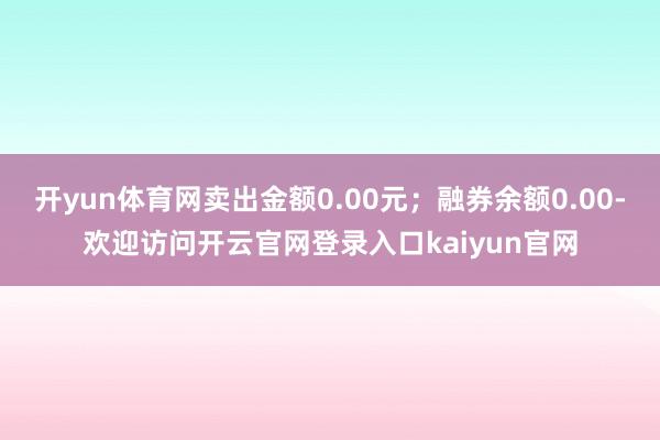 开yun体育网卖出金额0.00元;融券余额0.00-欢迎访问开云官网登录入口kaiyun官网