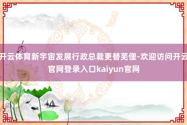 开云体育新宇宙发展行政总裁更替芜俚-欢迎访问开云官网登录入口kaiyun官网