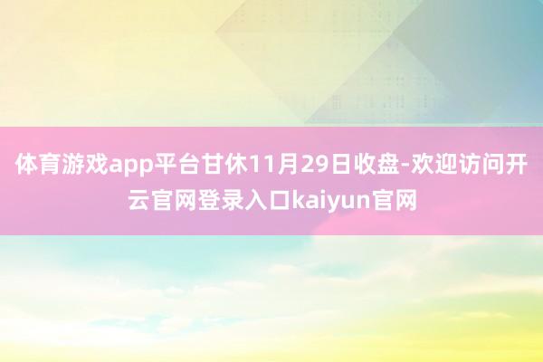 体育游戏app平台甘休11月29日收盘-欢迎访问开云官网登录入口kaiyun官网