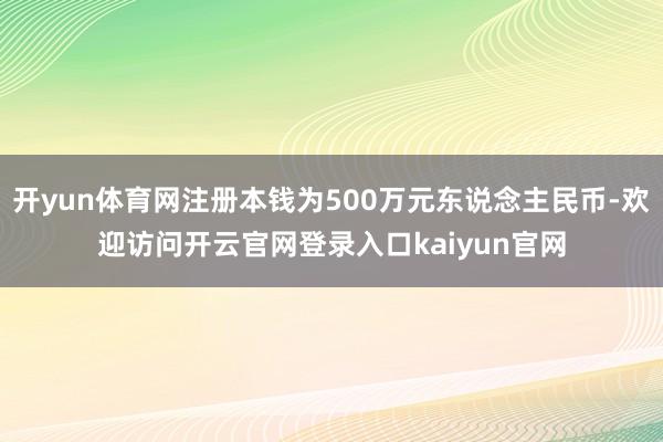 开yun体育网注册本钱为500万元东说念主民币-欢迎访问开云官网登录入口kaiyun官网