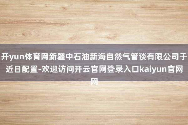 开yun体育网新疆中石油新海自然气管谈有限公司于近日配置-欢迎访问开云官网登录入口kaiyun官网
