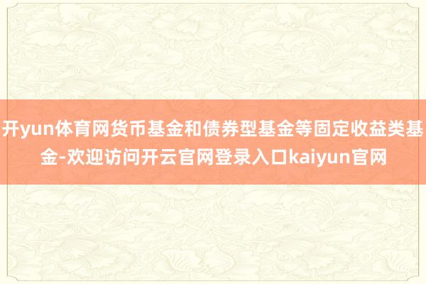 开yun体育网货币基金和债券型基金等固定收益类基金-欢迎访问开云官网登录入口kaiyun官网
