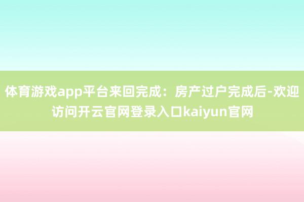 体育游戏app平台来回完成：房产过户完成后-欢迎访问开云官网登录入口kaiyun官网