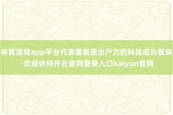 体育游戏app平台代表着新质出产力的科技成长板块-欢迎访问开云官网登录入口kaiyun官网