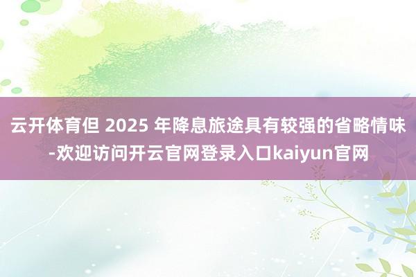 云开体育但 2025 年降息旅途具有较强的省略情味-欢迎访问开云官网登录入口kaiyun官网