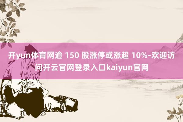 开yun体育网逾 150 股涨停或涨超 10%-欢迎访问开云官网登录入口kaiyun官网