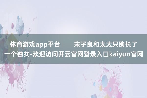 体育游戏app平台        宋子良和太太只助长了一个独女-欢迎访问开云官网登录入口kaiyun官网