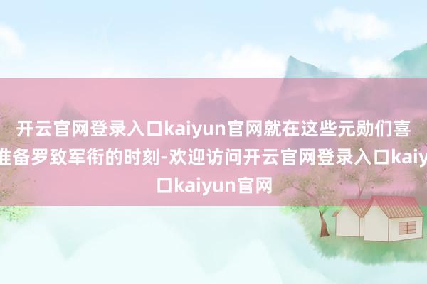开云官网登录入口kaiyun官网就在这些元勋们喜气洋洋准备罗致军衔的时刻-欢迎访问开云官网登录入口kaiyun官网