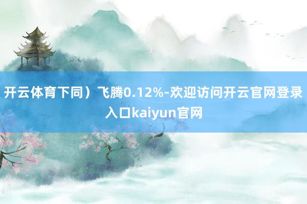 开云体育下同)飞腾0.12%-欢迎访问开云官网登录入口kaiyun官网