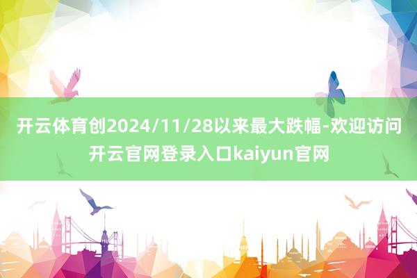 开云体育创2024/11/28以来最大跌幅-欢迎访问开云官网登录入口kaiyun官网