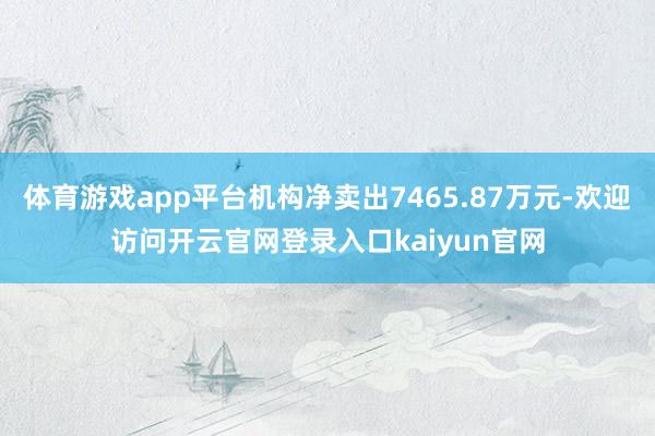 体育游戏app平台机构净卖出7465.87万元-欢迎访问开云官网登录入口kaiyun官网