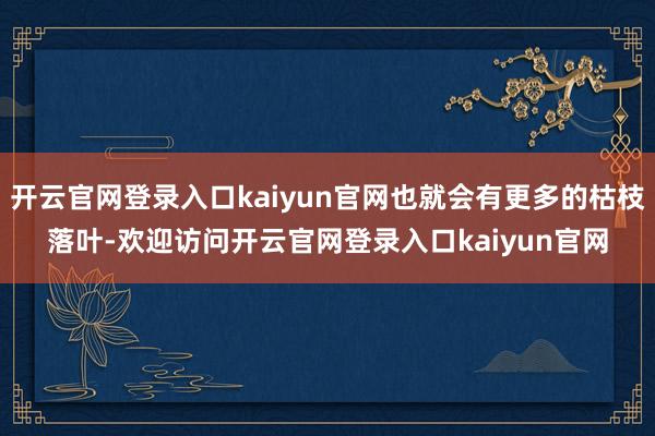 开云官网登录入口kaiyun官网也就会有更多的枯枝落叶-欢迎访问开云官网登录入口kaiyun官网