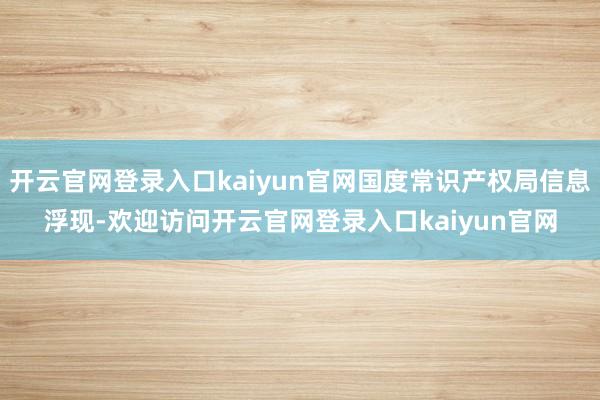 开云官网登录入口kaiyun官网国度常识产权局信息浮现-欢迎访问开云官网登录入口kaiyun官网