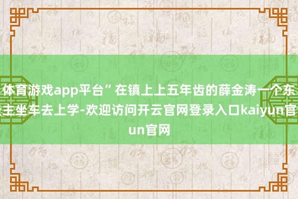 体育游戏app平台”在镇上上五年齿的薛金涛一个东谈主坐车去上学-欢迎访问开云官网登录入口kaiyun官网