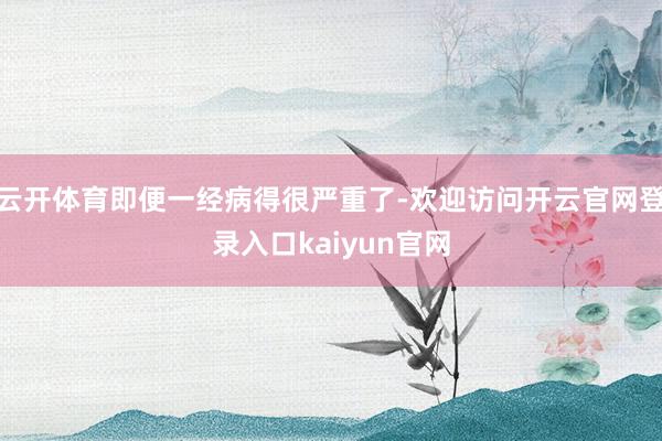 云开体育即便一经病得很严重了-欢迎访问开云官网登录入口kaiyun官网