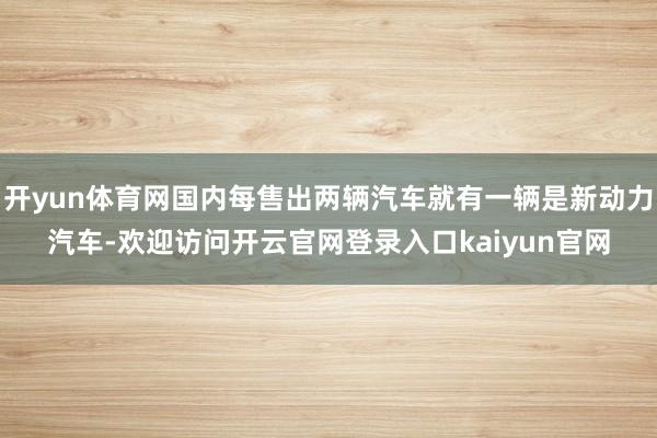 开yun体育网国内每售出两辆汽车就有一辆是新动力汽车-欢迎访问开云官网登录入口kaiyun官网