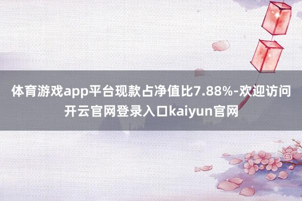 体育游戏app平台现款占净值比7.88%-欢迎访问开云官网登录入口kaiyun官网