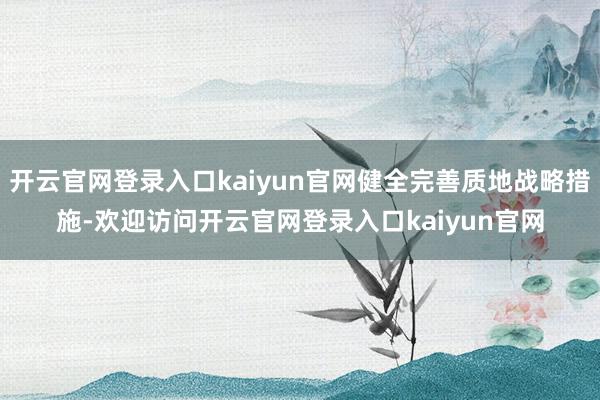 开云官网登录入口kaiyun官网健全完善质地战略措施-欢迎访问开云官网登录入口kaiyun官网