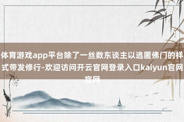 体育游戏app平台除了一丝数东谈主以逃匿佛门的样式带发修行-欢迎访问开云官网登录入口kaiyun官网