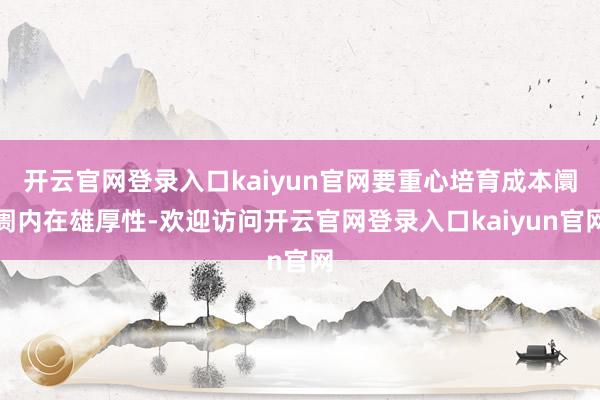 开云官网登录入口kaiyun官网要重心培育成本阛阓内在雄厚性-欢迎访问开云官网登录入口kaiyun官网