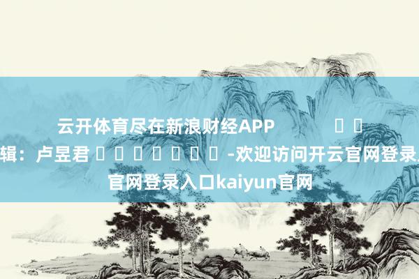 云开体育尽在新浪财经APP            						牵累剪辑：卢昱君 							-欢迎访问开云官网登录入口kaiyun官网