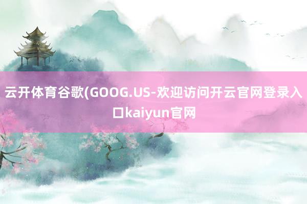 云开体育谷歌(GOOG.US-欢迎访问开云官网登录入口kaiyun官网