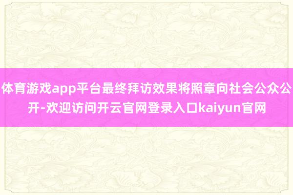体育游戏app平台最终拜访效果将照章向社会公众公开-欢迎访问开云官网登录入口kaiyun官网