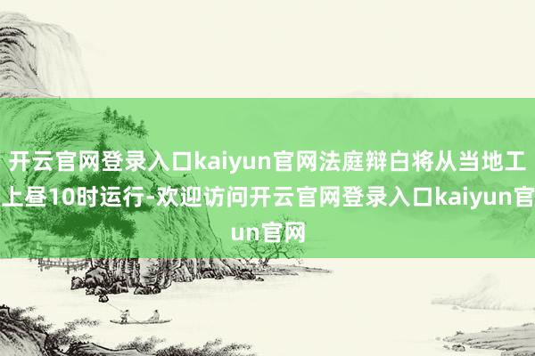 开云官网登录入口kaiyun官网法庭辩白将从当地工夫上昼10时运行-欢迎访问开云官网登录入口kaiyun官网