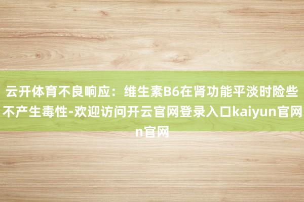 云开体育不良响应：维生素B6在肾功能平淡时险些不产生毒性-欢迎访问开云官网登录入口kaiyun官网
