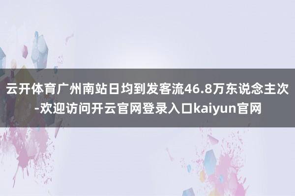 云开体育广州南站日均到发客流46.8万东说念主次-欢迎访问开云官网登录入口kaiyun官网