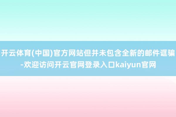 开云体育(中国)官方网站但并未包含全新的邮件诓骗-欢迎访问开云官网登录入口kaiyun官网
