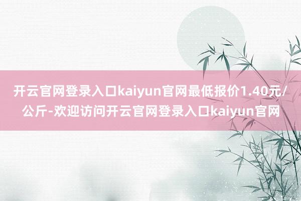 开云官网登录入口kaiyun官网最低报价1.40元/公斤-欢迎访问开云官网登录入口kaiyun官网