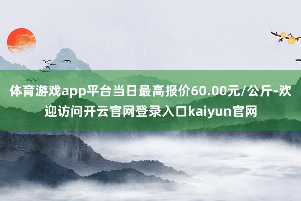 体育游戏app平台当日最高报价60.00元/公斤-欢迎访问开云官网登录入口kaiyun官网