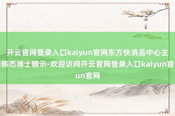 开云官网登录入口kaiyun官网东方快消品中心主任陈杰博士暗示-欢迎访问开云官网登录入口kaiyun官网