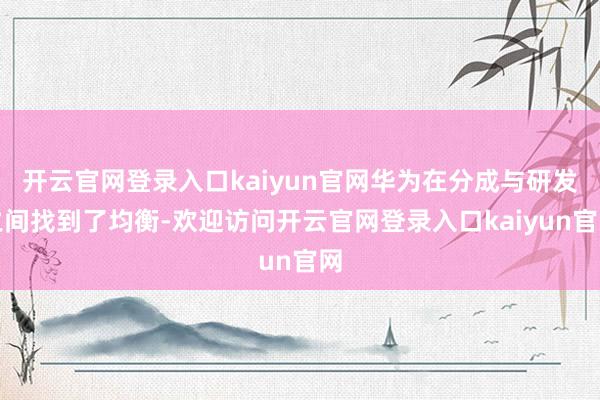 开云官网登录入口kaiyun官网华为在分成与研发之间找到了均衡-欢迎访问开云官网登录入口kaiyun官网