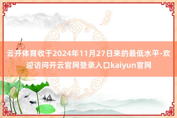 云开体育收于2024年11月27日来的最低水平-欢迎访问开云官网登录入口kaiyun官网