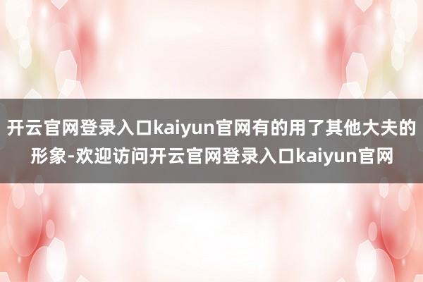 开云官网登录入口kaiyun官网有的用了其他大夫的形象-欢迎访问开云官网登录入口kaiyun官网
